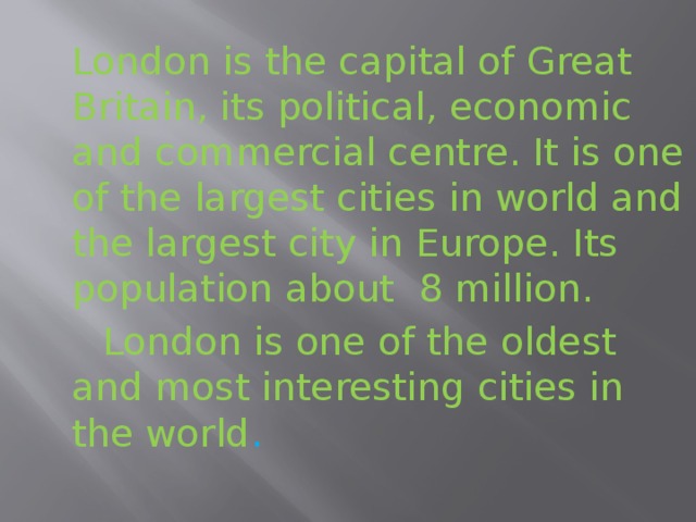 London is the capital of Great Britain, its political, economic and commercial centre. It is one of the largest cities in world and the largest city in Europe. Its population about 8 million.    London is one of the oldest and most interesting cities in the world .