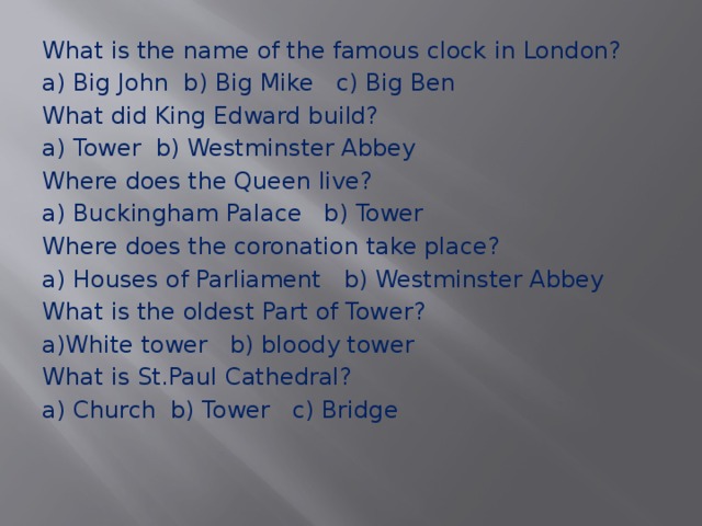 What is the name of the famous clock in London? a) Big John b) Big Mike c) Big Ben What did King Edward build? a) Tower b) Westminster Abbey Where does the Queen live? a) Buckingham Palace b) Tower Where does the coronation take place? a) Houses of Parliament b) Westminster Abbey What is the oldest Part of Tower? a)White tower b) bloody tower What is St.Paul Cathedral? a) Church b) Tower c) Bridge