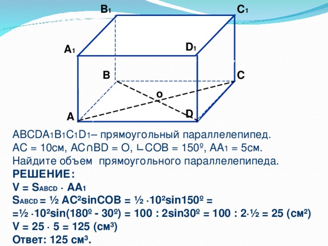 B 1 C 1 D 1 А 1 B C  о D А ABCDA 1 B 1 C 1 D 1 – прямоугольный параллелепипед. А C = 10 см, AC ∩ BD = O, ∟ COB = 150 º , AA 1 = 5см. Найдите объем прямоугольного параллелепипеда. РЕШЕНИЕ: V = S ABCD ∙ AA 1 S ABCD = ½  AC²sinCOB = ½ ∙10²sin150 º = = ½ ∙10²sin(180º - 30 º) = 100 : 2 sin30 º = 100 : 2 ·½ = 25 ( см ² ) V = 25 ∙ 5 = 125 (см ³ ) Ответ: 125 см ³ .