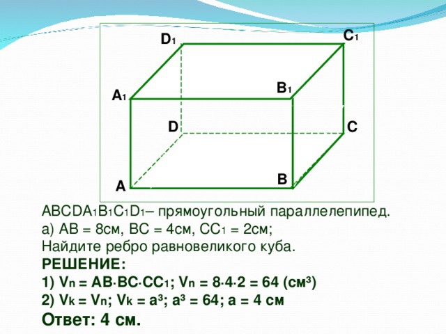 C 1  D 1 В 1 А 1 D C  B А ABCDA 1 B 1 C 1 D 1 – прямоугольный параллелепипед. а) АВ = 8см, ВС = 4см, СС 1 = 2см; Найдите ребро равновеликого куба. РЕШЕНИЕ: 1) V n = AB ∙BC∙CC 1 ; V n = 8 ∙4∙2 = 64 ( см ³ ) 2) V k = V n ; V k = a³; a³ = 64; a = 4 см Ответ: 4 см.