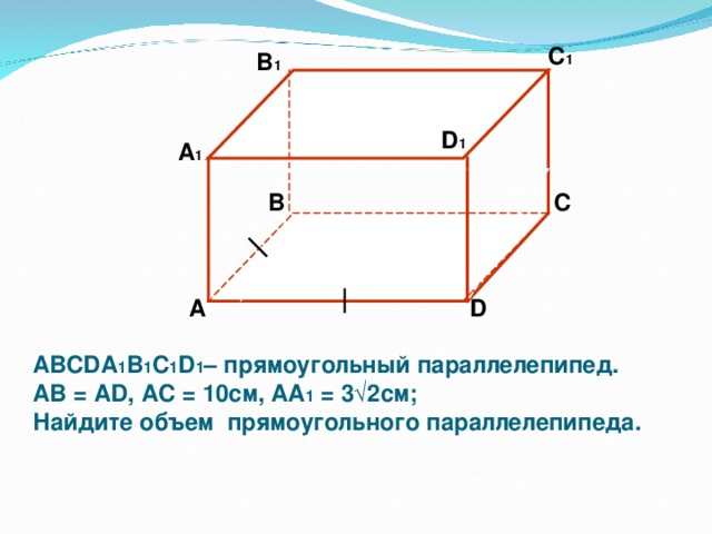 C 1  B 1 D 1 А 1 B C  А D ABCDA 1 B 1 C 1 D 1 – прямоугольный параллелепипед. АВ = AD , A С = 10 см, AA 1 = 3 √2 см; Найдите объем прямоугольного параллелепипеда.