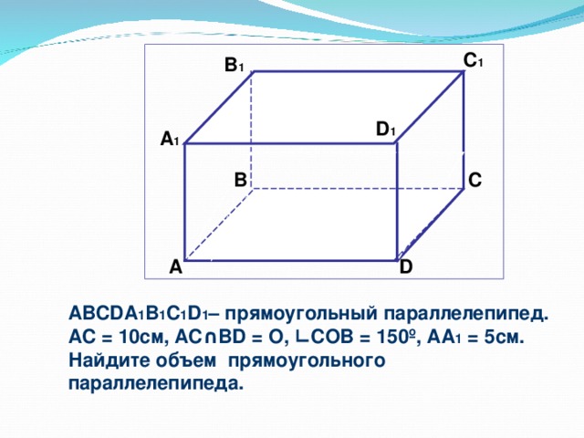 C 1  B 1 D 1 А 1 B C  А D ABCDA 1 B 1 C 1 D 1 – прямоугольный параллелепипед. А C = 10 см, AC ∩ BD = O, ∟ COB = 150 º , AA 1 = 5см. Найдите объем прямоугольного параллелепипеда.