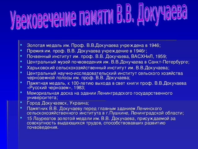 Золотая медаль им. Проф. В.В.Докучаева учреждена в 1946; Премия им. проф. В.В. Докучаева учреждение в 1946г; Почвенный институт им. проф. В.В. Докучаева, ВАСХНиЛ, 1959; Центральный музей почвоведения им. В.В.Докучаева в Санкт-Петербурге; Харьковский сельскохозяйственный институт им. В.В.Докучаева; Центральный научно-исследовательский институт сельского хозяйства черноземной полосы им. проф. В.В. Докучаева; Памятная медаль, к 100-летию выхода в свет книги проф. В.В.Докучаева «Русский чернозем», 1983; Мемориальная доска на здании Ленинградского государственного университета; Город Докучаевск, Украина; Памятник В.В. Докучаеву перед главным зданием Ленинского сельскохозяйственного института в г.Пушкине, Ленинградской области; 15 Лауреатов золотой медали им. В.В. Докучаева, присуждаемой за совокупность выдающихся трудов, способствовавших развитию почвоведения.