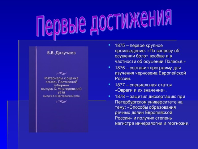 1875 – первое крупное произведение: «По вопросу об осушении болот вообще и в частности об осушении Полесья.» 1876 – составил программу для изучения чернозема Европейской России. 1877 – специальная статья «Овраги и их значение». 1878 – защитил диссертацию при Петербургском университете на тему: «Способы образования речных долин Европейской России» и получил степень магистра минералогии и геогнозии.