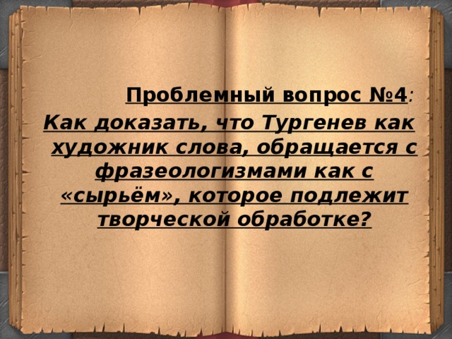 Проблемный вопрос №4 :  Как доказать, что Тургенев как художник слова, обращается с фразеологизмами как с «сырьём», которое подлежит творческой обработке?