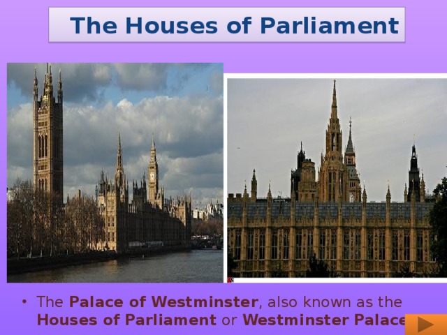 The Houses of Parliament The Palace of Westminster , also known as the Houses of Parliament or Westminster Palace.
