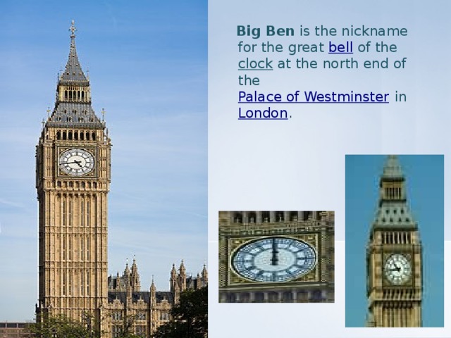 Big Ben is the nickname for the great bell of the clock at the north end of the Palace of Westminster in London .