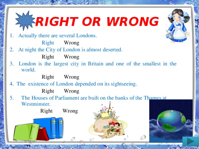 RIGHT OR WRONG 1. Actually there are several Londons.  Right Wrong 2. At night the City of London is almost deserted.  Right Wrong 3. London is the largest city in Britain and one of the smallest in the world.  Right Wrong 4. The existence of London depended on its sightseeing.  Right Wrong The Houses of Parliament are built on the banks of the Thames at Westminster.  Right Wrong