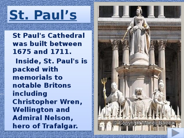 St. Paul’s  St Paul's Cathedral was built between 1675 and 1711.  Inside, St. Paul's is packed with memorials to notable Britons including Christopher Wren, Wellington and Admiral Nelson, hero of Trafalgar.
