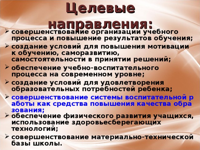 Целевые направления: совершенствование организации учебного процесса и повышение результатов обучения;  создание условий для повышения мотивации к обучению, саморазвитию, самостоятельности в принятии решений;  обеспечение учебно-воспитательного процесса на современном уровне;  создание условий для удовлетворения образовательных потребностей ребенка;  совершенствование системы воспитательной работы как средства повышения качества образования;  обеспечение физического развития учащихся, использование здоровьесберегающих технологий;