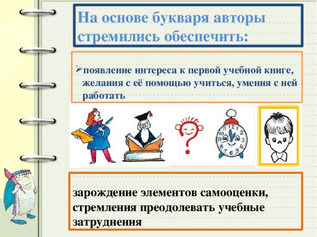 На основе букваря авторы стремились обеспечить: появление интереса к первой учебной книге, желания с её помощью учиться, умения с ней работать зарождение элементов самооценки, стремления преодолевать учебные затруднения