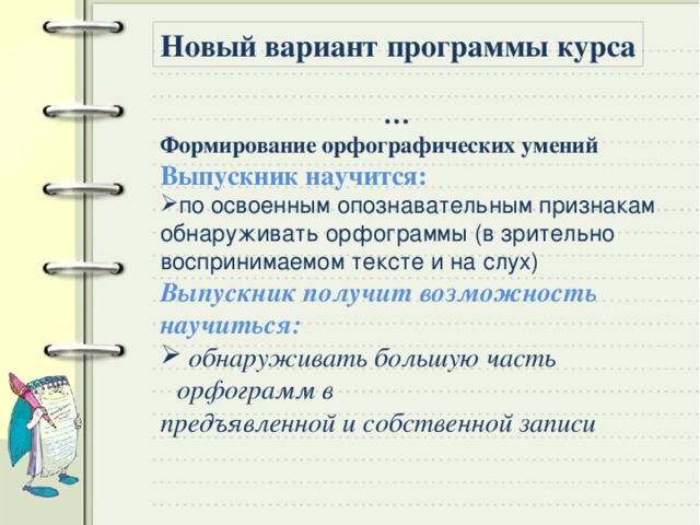 Новый вариант программы курса … Формирование орфографических умений Выпускник научится:  по освоенным опознавательным признакам обнаруживать орфограммы (в зрительно воспринимаемом тексте и на слух) Выпускник получит возможность научиться:  обнаруживать большую часть орфограмм в предъявленной и собственной записи