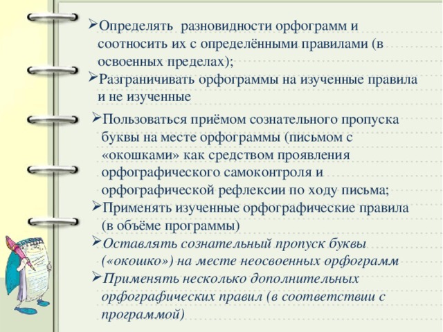 Определять разновидности орфограмм и соотносить их с определёнными правилами (в освоенных пределах); Разграничивать орфограммы на изученные правила и не изученные Пользоваться приёмом сознательного пропуска буквы на месте орфограммы (письмом с «окошками» как средством проявления орфографического самоконтроля и орфографической рефлексии по ходу письма; Применять изученные орфографические правила (в объёме программы) Оставлять сознательный пропуск буквы («окошко») на месте неосвоенных орфограмм Применять несколько дополнительных орфографических правил (в соответствии с программой)