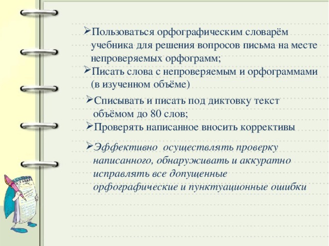 Пользоваться орфографическим словарём учебника для решения вопросов письма на месте непроверяемых орфограмм; Писать слова с непроверяемым и орфограммами (в изученном объёме) Списывать и писать под диктовку текст объёмом до 80 слов; Проверять написанное вносить коррективы Эффективно осуществлять проверку написанного, обнаруживать и аккуратно исправлять все допущенные орфографические и пунктуационные ошибки