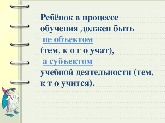 Ребёнок в процессе обучения должен быть  не объектом (тем, к о г о учат),  а субъектом учебной деятельности (тем, к т о учится).