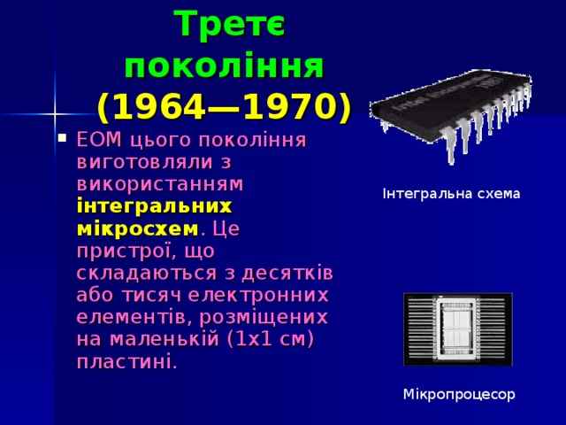 Третє покоління   (1964—1970)  ЕОМ цього покоління виготовляли з використанням інтегральних мікросхем . Це пристрої, що  складаються з десятків або тисяч електронних елементів, розміщених на маленькій (1x1 см) пластині. Інтегральна схема Мікропроцесор
