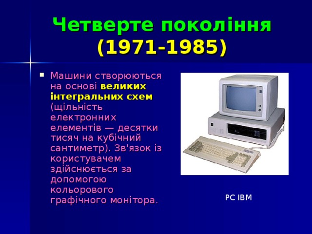 Четверте покоління   (1971-1985)  Машини створюються на основі великих інтегральних схем  (щільність електронних елементів — десятки тисяч на кубічний сантиметр). Зв'язок із користувачем здійснюється за допомогою кольорового графічного монітора. PC IBM