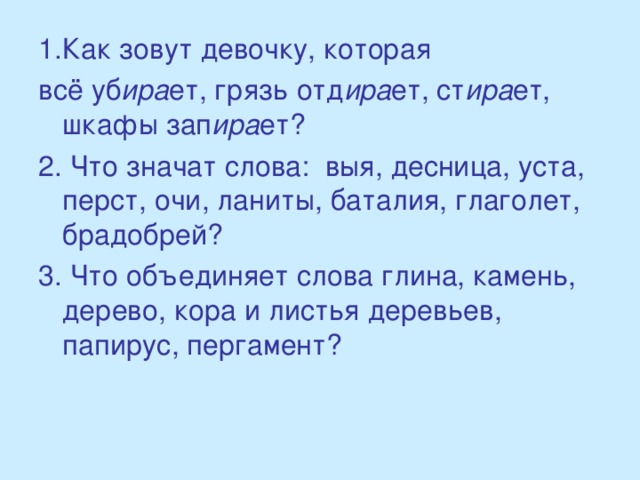 1.Как зовут девочку, которая всё уб ира ет, грязь отд ира ет, ст ира ет, шкафы зап ира ет? 2. Что значат слова: выя, десница, уста, перст, очи, ланиты, баталия, глаголет, брадобрей? 3. Что объединяет слова глина, камень, дерево, кора и листья деревьев, папирус, пергамент?