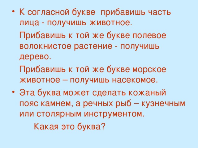 К согласной букве прибавишь часть лица - получишь животное .  Прибавишь к той же букве полевое волокнистое растение - получишь дерево.  Прибавишь к той же букве морское животное – получишь насекомое. Эта буква может сделать кожаный пояс камнем, а речных рыб – кузнечным или столярным инструментом.