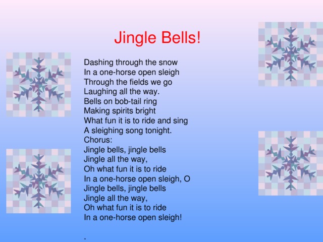 Jingle Bells ! Dashing through the snow  In a one-horse open sleigh  Through the fields we go  Laughing all the way.  Bells on bob-tail ring  Making spirits bright  What fun it is to ride and sing  A sleighing song tonight. Chorus:  Jingle bells, jingle bells  Jingle all the way,  Oh what fun it is to ride  In a one-horse open sleigh, O  Jingle bells, jingle bells  Jingle all the way,  Oh what fun it is to ride  In a one-horse open sleigh!  .
