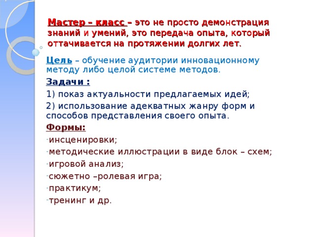 Мастер – класс – это не просто демонстрация знаний и умений, это передача опыта, который оттачивается на протяжении долгих лет. Цель – обучение аудитории инновационному методу либо целой системе методов. Задачи :  1) показ актуальности предлагаемых идей; 2) использование адекватных жанру форм и способов представления своего опыта. Формы: