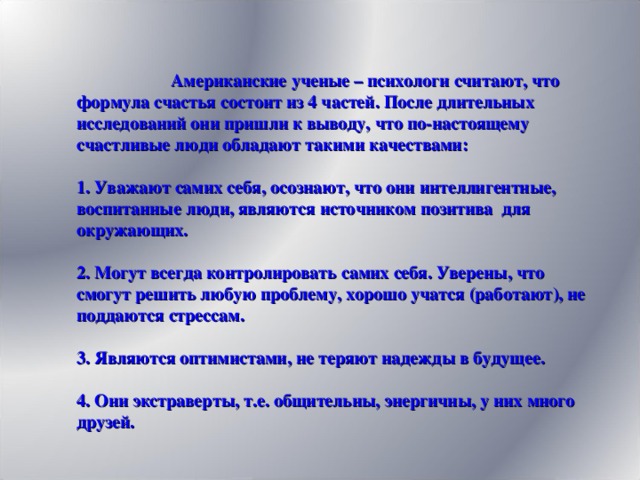 Американские ученые – психологи считают, что формула счастья состоит из 4 частей. После длительных исследований они пришли к выводу, что по-настоящему счастливые люди обладают такими качествами:    1. Уважают самих себя, осознают, что они интеллигентные, воспитанные люди, являются источником позитива для окружающих.    2. Могут всегда контролировать самих себя. Уверены, что смогут решить любую проблему, хорошо учатся (работают), не поддаются стрессам.    3. Являются оптимистами, не теряют надежды в будущее.   4. Они экстраверты, т.е. общительны, энергичны, у них много друзей.