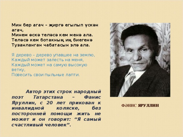 Мин бер агач – җиргә егылып үскән агач, Минем өскә теләсә кем менә ала. Теләсә кем ботакның иң биегенә Тузанланган чабатасын элә ала. Я дерево – дерево упавшее на землю, Каждый может залесть на меня, Каждый может на самую высокую ветку, Повесить свои пыльные лапти.  Автор этих строк народный поэт Татарстана – Фанис Яруллин, с 20 лет прикован к инвалидной коляске, без посторонней помощи жить не может и он говорит: “Я самый счастливый человек”.  ФӘНИС ЯРУЛЛИН