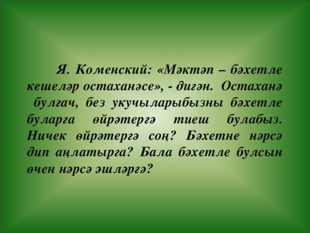 Я. Коменский: «М әктәп – бәхетле кешеләр остаханәсе », - дигән. Остаханә булгач, без укучыларыбызны бәхетле буларга өйрәтергә тиеш булабыз. Ничек өйрәтергә соң? Бәхетне нәрсә дип аңлатырга? Бала бәхетле булсын өчен нәрсә эшләргә?