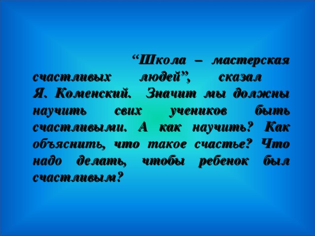 “ Школа – мастерская счастливых людей”, сказал  Я. Коменский. Значит м ы должны научить свих учеников быть счастливыми. А как научить? Как объяснить, что такое счастье? Что надо делать, чтобы ребенок был счастливым?