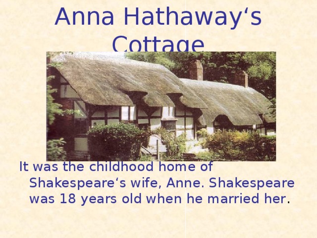 Anna Hathaway ‘s Cottage It was the childhood home of Shakespeare ‘s wife, Anne. Shakespeare was 18 years old when he married her .