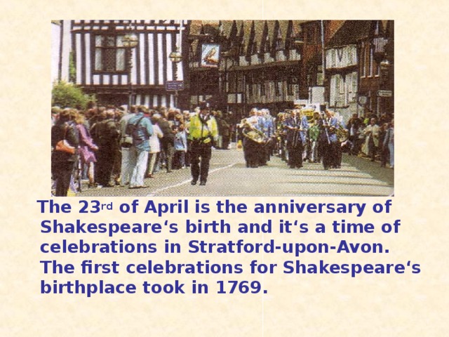The 23 rd of April is the anniversary of Shakespeare ‘s birth and it‘s a time of celebrations in Stratford-upon-Avon. The first celebrations for Shakespeare‘s birthplace took in 1769.