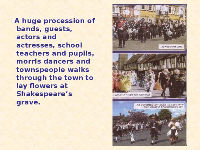 A huge procession of bands, guests, actors and actresses, school teachers and pupils, morris dancers and townspeople walks through the town to lay flowers at Shakespeare ‘s grave.