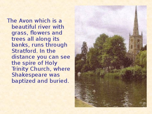 The Avon which is a beautiful river with grass, flowers and trees all along its banks, runs through Stratford. In the distance you can see the spire of Holy Trinity Church, where Shakespeare was baptized and buried.