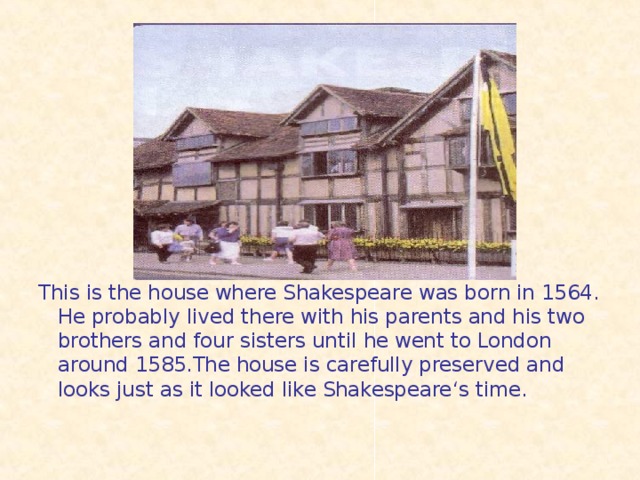This is the house where Shakespeare was born in 1564. He probably lived there with his parents and his two brothers and four sisters until he went to London around 1585.The house is carefully preserved and looks just as it looked like Shakespeare ‘s time.