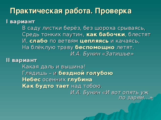 Практическая работа. Проверка I вариант  В саду листки берёз, без шороха срываясь,  Средь тонких паутин, как бабочки ,  блестят  И,  слабо  по ветвям  цепляясь и качаясь,  На блёклую траву беспомощно  летят.     И.А. Бунин «Затишье» II вариант  Какая даль и вышина!  Глядишь – и бездной голубою  Небес осенних глубина  Как будто тает над тобою.     И.А. Бунин «И вот опять уж         по зарям…»