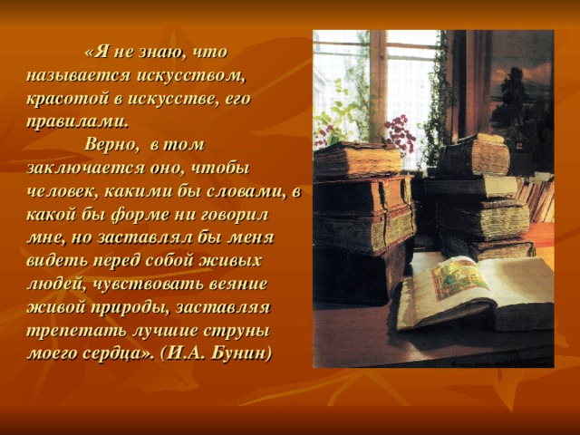 «Я не знаю, что называется искусством, красотой в искусстве, его правилами.   Верно, в том заключается оно, чтобы человек, какими бы словами, в какой бы форме ни говорил мне, но заставлял бы меня видеть перед собой живых людей, чувствовать веяние живой природы, заставляя трепетать лучшие струны моего сердца». (И.А. Бунин)