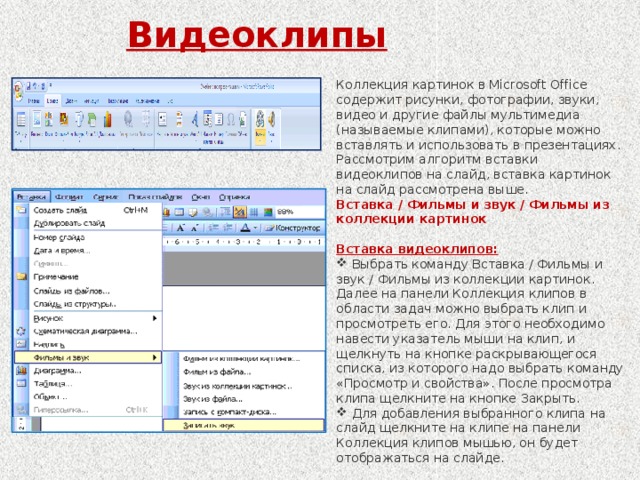 Видеоклипы Коллекция картинок в Microsoft Office содержит рисунки, фотографии, звуки, видео и другие файлы мультимедиа (называемые клипами), которые можно вставлять и использовать в презентациях. Рассмотрим алгоритм вставки видеоклипов на слайд, вставка картинок на слайд рассмотрена выше.  Вставка / Фильмы и звук / Фильмы из коллекции картинок  Вставка видеоклипов: