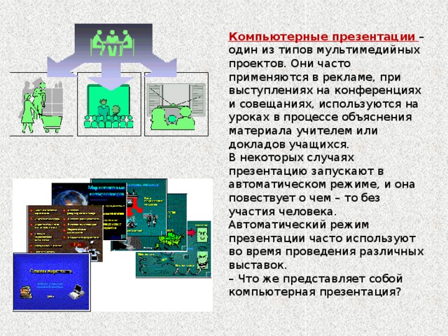 Компьютерные презентации – один из типов мультимедийных проектов. Они часто применяются в рекламе, при выступлениях на конференциях и совещаниях, используются на уроках в процессе объяснения материала учителем или докладов учащихся. В некоторых случаях презентацию запускают в автоматическом режиме, и она повествует о чем – то без участия человека. Автоматический режим презентации часто используют во время проведения различных выставок. – Что же представляет собой компьютерная презентация?