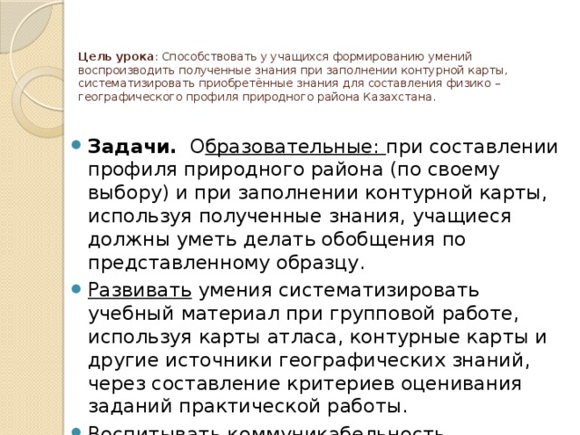 Цель урока : Способствовать у учащихся формированию умений воспроизводить полученные знания при заполнении контурной карты, систематизировать приобретённые знания для составления физико – географического профиля природного района Казахстана.