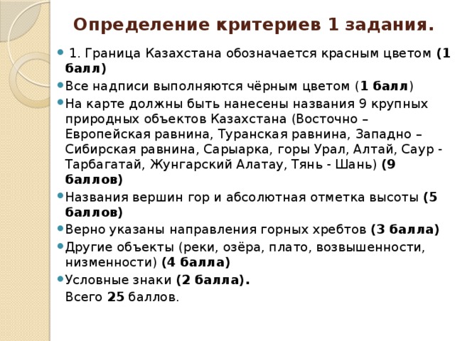 Определение критериев 1 задания.  1. Граница Казахстана обозначается красным цветом (1 балл) Все надписи выполняются чёрным цветом ( 1 балл ) На карте должны быть нанесены названия 9 крупных природных объектов Казахстана (Восточно – Европейская равнина, Туранская равнина, Западно – Сибирская равнина, Сарыарка, горы Урал, Алтай, Саур - Тарбагатай, Жунгарский Алатау, Тянь - Шань) (9 баллов) Названия вершин гор и абсолютная отметка высоты (5 баллов) Верно указаны направления горных хребтов (3 балла) Другие объекты (реки, озёра, плато, возвышенности, низменности) (4 балла) Условные знаки (2 балла).  Всего 25 баллов .