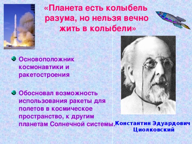 «Планета есть колыбель  разума, но нельзя вечно  жить в колыбели» Основоположник космонавтики и ракетостроения  Обосновал возможность использования ракеты для полетов в космическое пространство, к другим планетам Солнечной системы. Константин Эдуардович  Циолковский