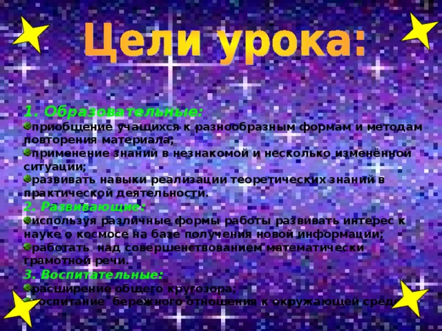 1. Образовательные: приобщение учащихся к разнообразным формам и методам повторения материала; применение знаний в незнакомой и несколько изменённой ситуации; развивать навыки реализации теоретических знаний в практической деятельности. 2. Развивающие: используя различные формы работы развивать интерес к науке о космосе на базе получения новой информации; работать над совершенствованием математически грамотной речи. 3. Воспитательные:
