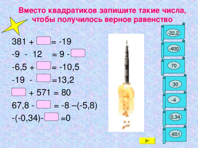 Вместо квадратиков запишите такие числа, чтобы получилось верное равенство Б -32,2 381 + = -19 -9 - 12 = 9 - -6 ,5 + = -10,5 -19 -   =13 ,2   + 571 = 80 67,8 - = -8 –(-5,8) -(-0,34)- =0 У -400 Д 70 А 30 Р -4 И 0,34 Н -651