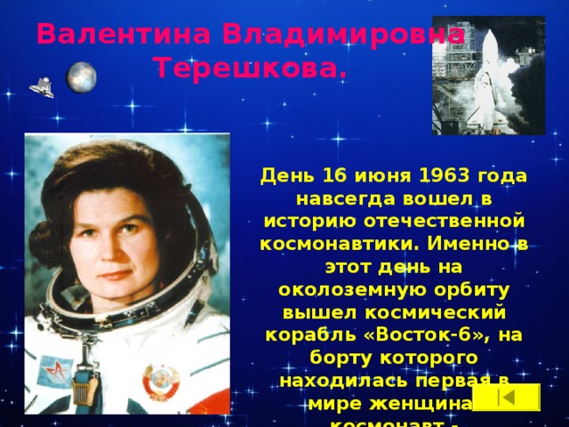 Валентина Владимировна Терешкова. День 16 июня 1963 года навсегда вошел в историю отечественной космонавтики. Именно в этот день на околоземную орбиту вышел космический корабль «Восток-6», на борту которого находилась первая в мире женщина-космонавт -