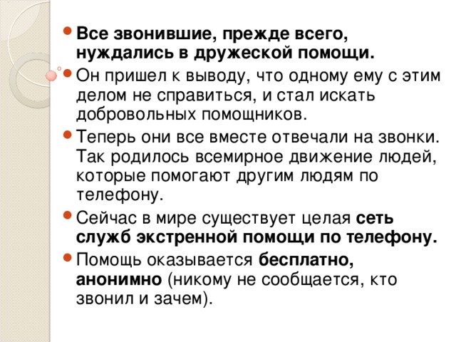 Все звонившие, прежде всего, нуждались в дружеской помощи.  Он пришел к выводу, что одному ему с этим делом не справиться, и стал искать добровольных помощников. Теперь они все вместе отвечали на звонки. Так родилось всемирное движение людей, которые помогают другим людям по телефону. Сейчас в мире существует целая сеть служб экстренной помощи по телефону. Помощь оказывается бесплатно, анонимно (никому не сообщается, кто звонил и зачем).