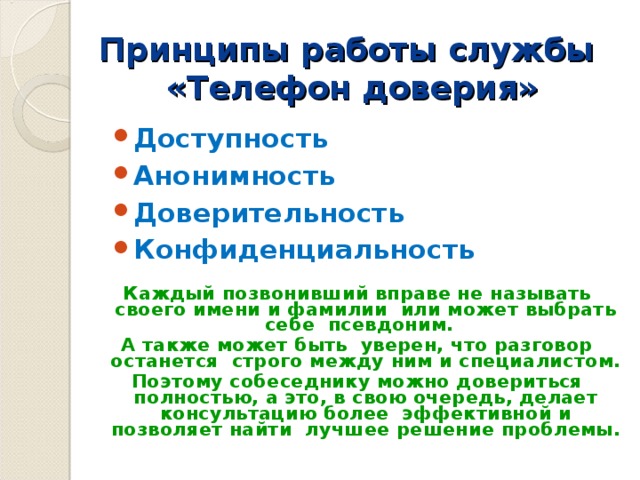 Принципы работы службы  «Телефон доверия» Доступность Анонимность Доверительность Конфиденциальность Каждый позвонивший вправе не называть своего имени и фамилии или может выбрать себе псевдоним. А также может быть уверен, что разговор останется строго между ним и специалистом. Поэтому собеседнику можно довериться полностью, а это, в свою очередь, делает консультацию более эффективной и позволяет найти лучшее решение проблемы.