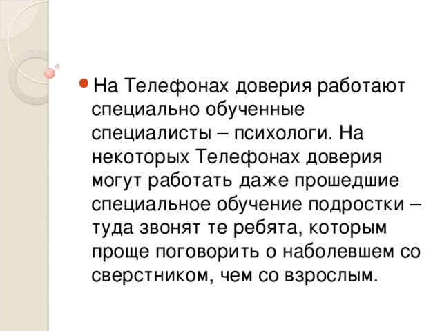 На Телефонах доверия работают специально обученные специалисты – психологи. На некоторых Телефонах доверия могут работать даже прошедшие специальное обучение подростки – туда звонят те ребята, которым проще поговорить о наболевшем со сверстником, чем со взрослым.