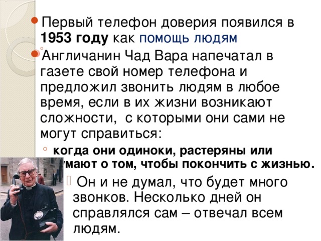 Первый телефон доверия появился в 1953 году как помощь людям Англичанин Чад Вара напечатал в газете свой номер телефона и предложил звонить людям в любое время, если в их жизни возникают сложности, с которыми они сами не могут справиться:  когда они одиноки, растеряны или думают о том, чтобы покончить с жизнью.  Он и не думал, что будет много звонков. Несколько дней он справлялся сам – отвечал всем людям.   когда они одиноки, растеряны или думают о том, чтобы покончить с жизнью.  Он и не думал, что будет много звонков. Несколько дней он справлялся сам – отвечал всем людям.   Он и не думал, что будет много звонков. Несколько дней он справлялся сам – отвечал всем людям.   Он и не думал, что будет много звонков. Несколько дней он справлялся сам – отвечал всем людям.   Он и не думал, что будет много звонков. Несколько дней он справлялся сам – отвечал всем людям.