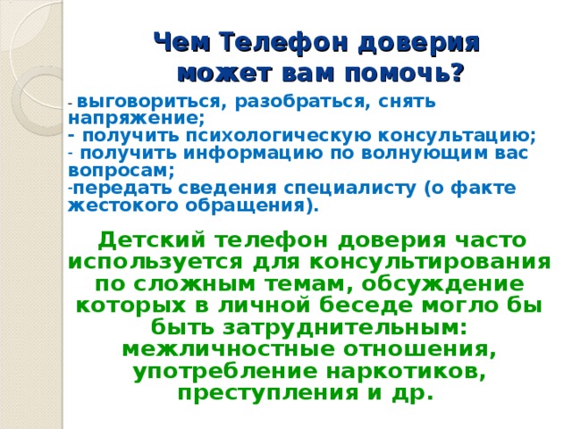 Чем Т елефон доверия  может вам помочь?   - выговориться, разобраться, снять напряжение; - получить психологическую консультацию;  получить информацию по волнующим вас вопросам; передать сведения специалисту (о факте жестокого обращения).  Детский телефон доверия часто используется для консультирования по сложным темам, обсуждение которых в личной беседе могло бы быть затруднительным: межличностные отношения, употребление наркотиков, преступления и др.