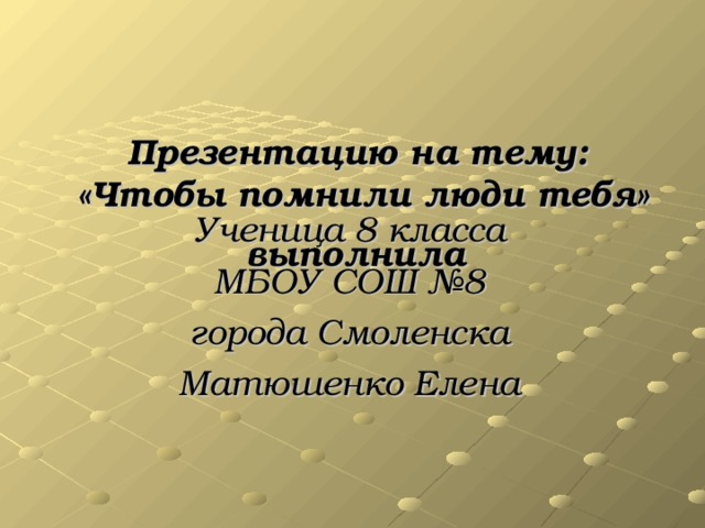 Презентацию  на тему:  «Чтобы помнили люди тебя» выполнила  Ученица 8 класса МБОУ СОШ №8 города Смоленска Матюшенко Елена